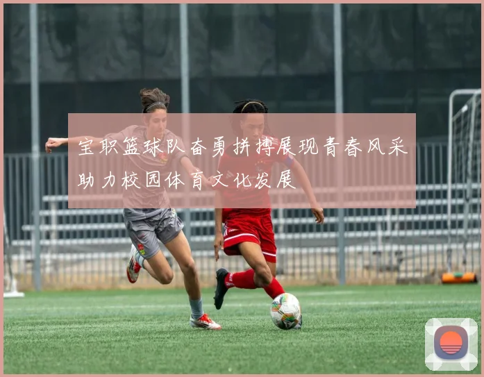 宝职篮球队奋勇拼搏展现青春风采助力校园体育文化发展