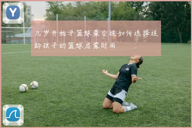 几岁开始学篮球最合适如何选择适龄孩子的篮球启蒙时间