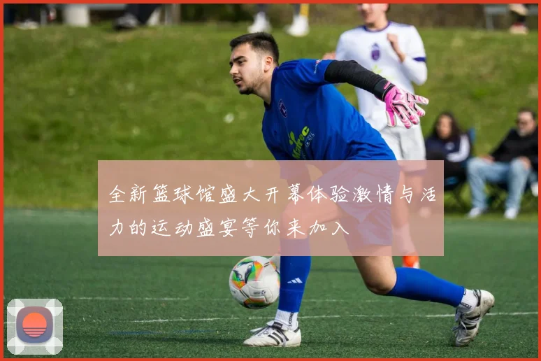 全新篮球馆盛大开幕体验激情与活力的运动盛宴等你来加入