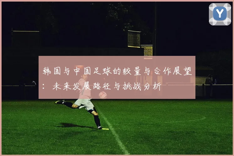韩国与中国足球的较量与合作展望：未来发展路径与挑战分析