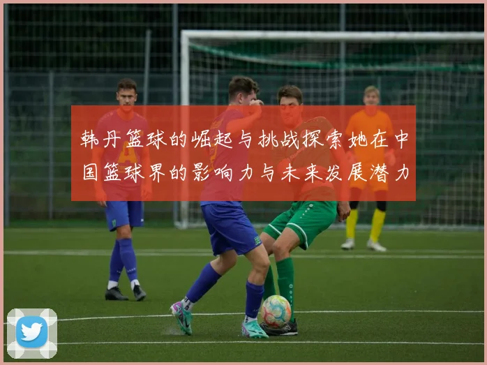 韩丹篮球的崛起与挑战探索她在中国篮球界的影响力与未来发展潜力