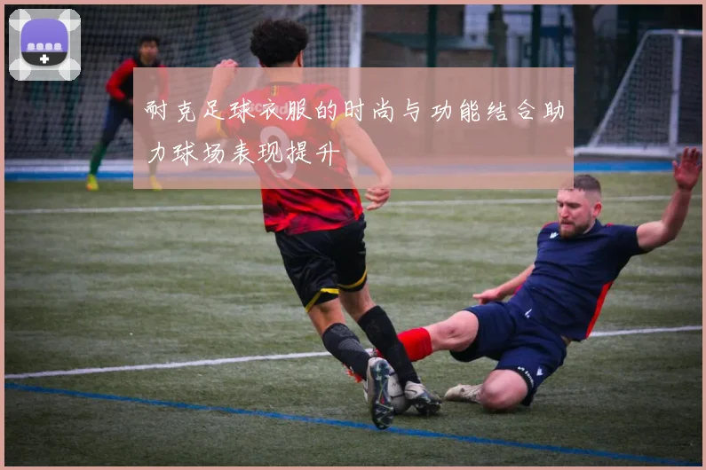 耐克足球衣服的时尚与功能结合助力球场表现提升