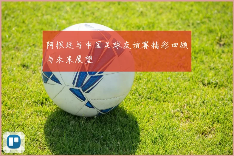 阿根廷与中国足球友谊赛精彩回顾与未来展望