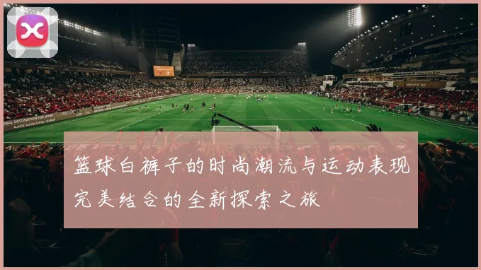 篮球白裤子的时尚潮流与运动表现完美结合的全新探索之旅