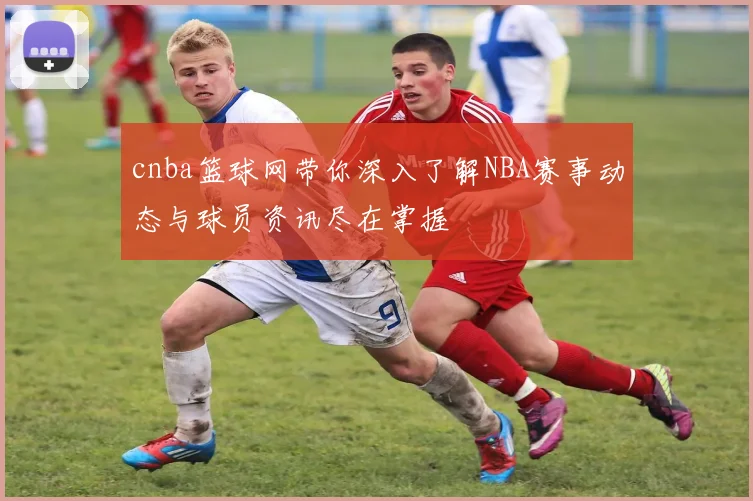cnba篮球网带你深入了解NBA赛事动态与球员资讯尽在掌握