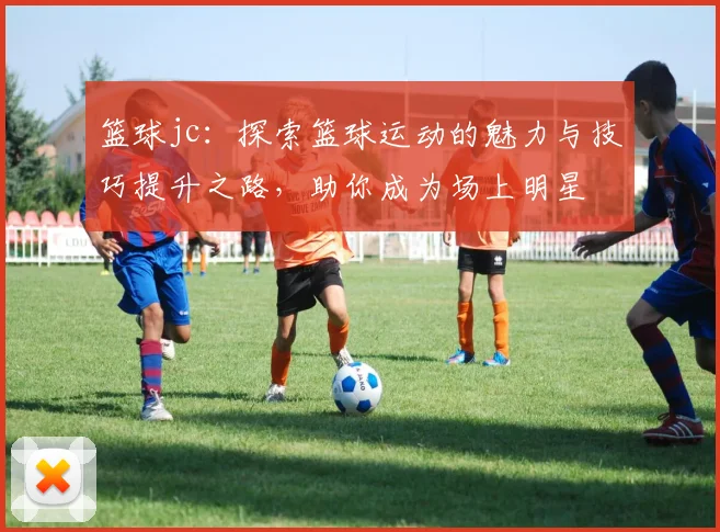 篮球jc：探索篮球运动的魅力与技巧提升之路，助你成为场上明星