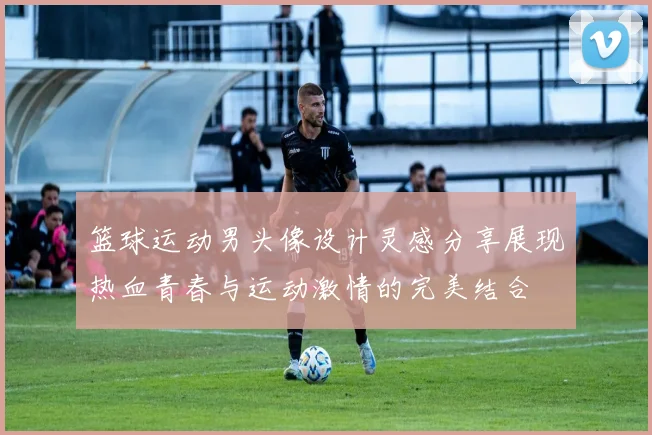 篮球运动男头像设计灵感分享展现热血青春与运动激情的完美结合